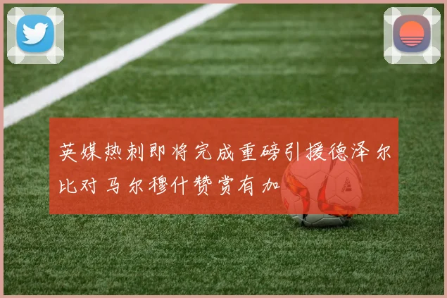 英媒热刺即将完成重磅引援德泽尔比对马尔穆什赞赏有加