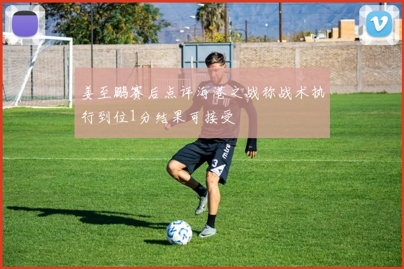 姜至鹏赛后点评海港之战称战术执行到位1分结果可接受