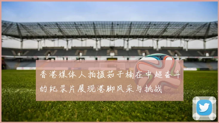 香港媒体人拍摄茹子楠在中超奋斗的纪录片展现港脚风采与挑战