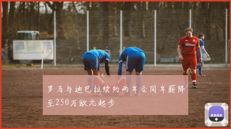 罗马与迪巴拉续约两年合同年薪降至250万欧元起步