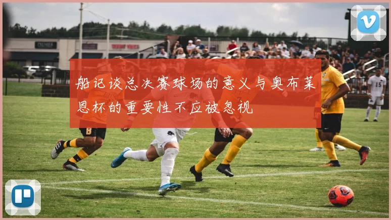 船记谈总决赛球场的意义与奥布莱恩杯的重要性不应被忽视