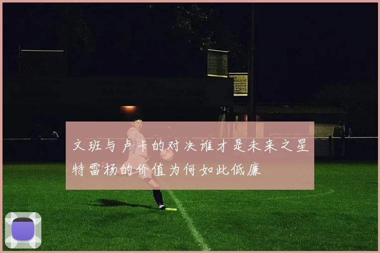 文班与卢卡的对决谁才是未来之星特雷杨的价值为何如此低廉