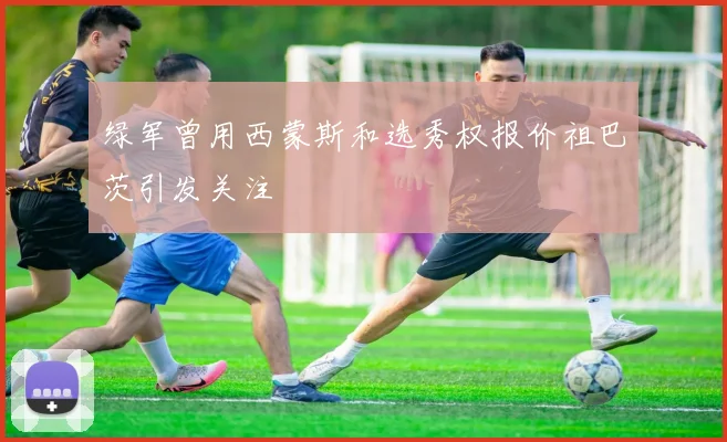 绿军曾用西蒙斯和选秀权报价祖巴茨引发关注