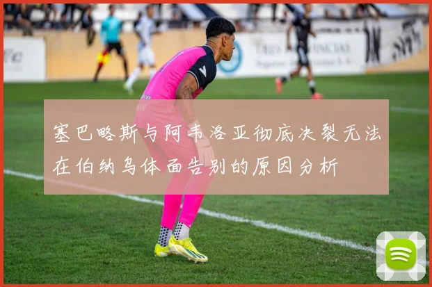 塞巴略斯与阿韦洛亚彻底决裂无法在伯纳乌体面告别的原因分析